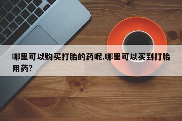 正品打胎药私人微信哪里可以购买打胎的药呢.哪里可以买到打胎用药？