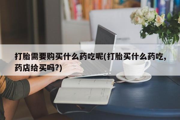 正品打胎药私人微信打胎需要购买什么药吃呢(打胎买什么药吃,药店给买吗?)