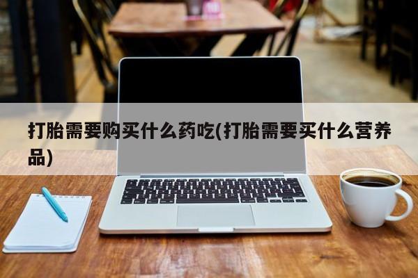 正品打胎药私人微信打胎需要购买什么药吃(打胎需要买什么营养品)